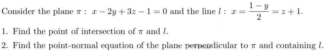 1-y
2
Consider the plane π : x - 2y + 3z − 1 = 0 and the line 1: x=
1. Find the point of intersection of 7 and 1.
2. Find the point-normal equation of the plane perpendicular to 7 and containing 1.
= 2 + 1.