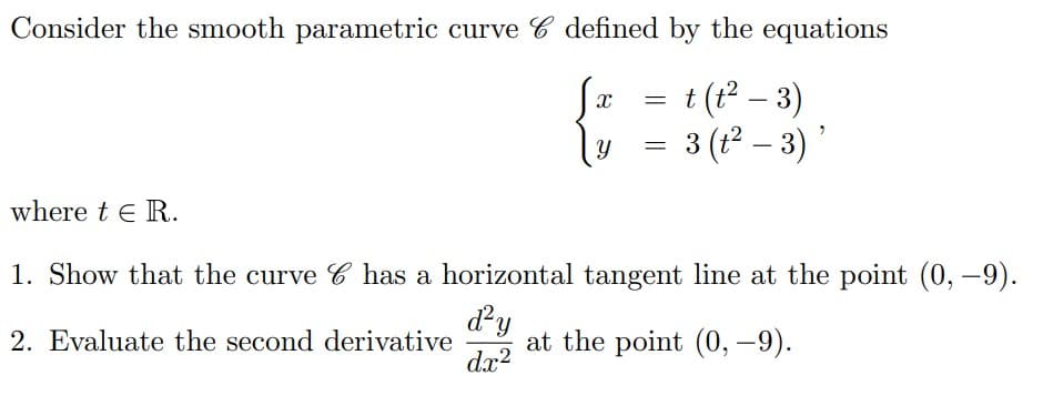 Consider the smooth parametric curve 6 defined by the equations
t (t² − 3)
{
3 (t²- 3)'
=
=
where t€ R.
1. Show that the curve C has a horizontal tangent line at the point (0, –9).
d²y
2. Evaluate the second derivative at the point (0, -9).
dx²