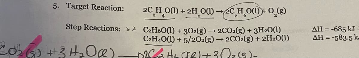 5. Target Reaction:
20 H O(1) + 2H 0) 2C H O) + O_()
2 4
Step Reactions: 2 C2H601) + 302(g) → 2CO2(g) + 3H2OO
C2H40(1) + 5/202(g) → 2CO2(g) + 2H2O(1)
AH = -685 kJ
AH = -583.5 k-
