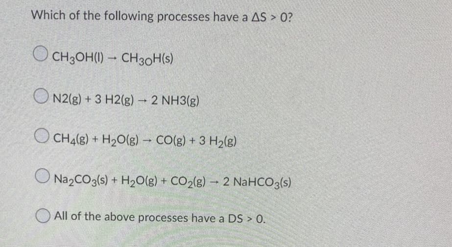 Which of the following processes have a AS > 0?
O CH3OH(1) – CH30H(s)
O N2(g) + 3 H2(g) – 2 NH3(g)
O CH4(8)
+ H2O(g) - CO(g) + 3 H2(g)
O Na2CO3(s) + H20(g) + CO2(g) – 2 NaHCO3(s)
O All of the above processes have a DS > 0.
