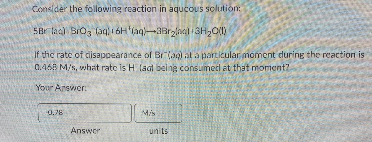 Consider the following reaction in aqueous solution:
5Br (aq)+BrO3 (aq)+6H*(aq)→3Br2(aq)+3H2O(1)
If the rate of disappearance of Br (aq) at a particular moment during the reaction is
0.468 M/s, what rate is H*(ag) being consumed at that moment?
Your Answer:
-0.78
M/s
Answer
units
