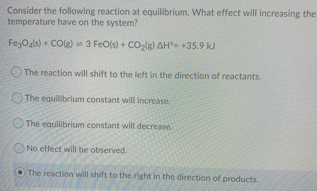 Consider the following reaction at equilibrium. What effect will increasing the
temperature have on the system?
FegO4(s) + CO(g) = 3 FeO(s) + CO,(g) AH°= +35.9 kJ
The reaction will shift to the left in the direction of reactants.
OThe equilibrium constant will increase.
O The equilibrium constant will decrease.
No effect will be observed.
The reaction will shift to the right in the direction of products.
