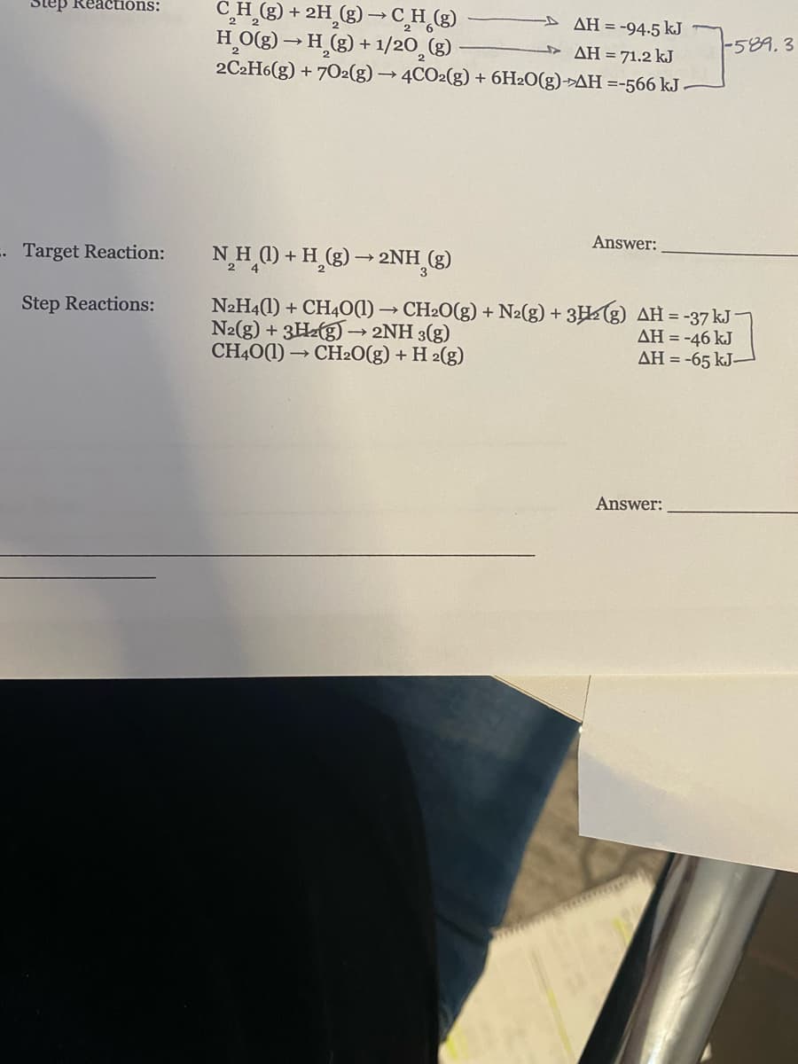 C,H_(g) + 2H_(g) → C̟H_(g)
HO(g) → H (g) + 1/20̟(g)
2C2H6(g) + 7O2(g) → 4CO2(g) + 6H2O(g)->AH =-566 kJ
Step Reactións:
D AH = -94.5 kJ
-589.3
AH = 71.2 kJ
Answer:
. Target Reaction:
NH () + H_(g) → 2NH (g)
N2H4(1) + CH40(1) → CH2O(g) + N2(g) + 3H½(g) AH = -37 kJ-
N2(g) + 3Hz(g) –→ 2NH 3(g)
CH40(1) → CH2O(g) + H 2(g)
Step Reactions:
AH = -46 kJ
AH = -65 kJ–
Answer:
