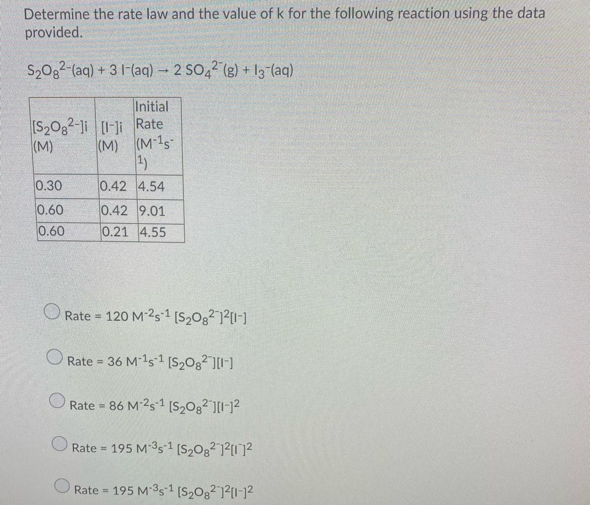 Determine the rate law and the value of k for the following reaction using the data
provided.
S20g2-(aq) + 31-(aq) - 2 SO,2 (g) + 13-(aq)
Initial
[S20g2-Ji [I-]i Rate
(M 1s
(M)
(M)
1)
0.30
0.42 4.54
0.60
0.42 9.01
0.60
0.21 4.55
Rate = 120 M-2s 1 [S2Og²]²[I-]
Rate = 36 M 1s1 [S20g²"][I-]
Rate = 86 M-2s-1 [S,0g²][I-12
%3D
Rate = 195 M s1 [S,0g²]²[I]?
%3!
Rate = 195 M-3s 1 [S2Og? ]?[I-]2
