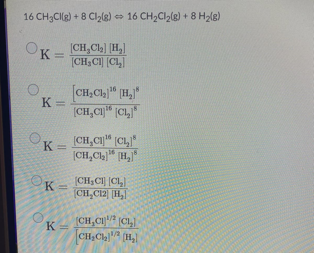 16 CH3CI(g) + 8 Cl2(g) → 16 CH2C12(g) + 8 H2(g)
[CH,Cl2] [H,]
K
(CH; Cl] [CL,]
CH,Ch]" [H,
K =
16
16
8
[CH,CI" (CL,
16
K =
16
[CH,Cl,]" [H,]
[CH3 CI] [CL,]
[CH,C12] [H,]
K =
(CH,C1] (CL,]
CH2Cl2] (H,]
K =
