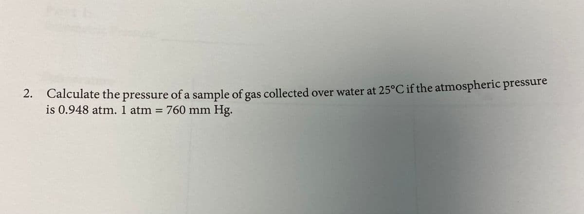 2. Calculate the pressure of a sample of gas collected over water at 25°C if the atmospheric pressure
is 0.948 atm. 1 atm = 760 mm Hg.
