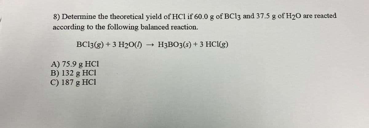 8) Determine the theoretical yield of HCl if 60.0 g of BC13 and 37.5 g of H20 are reacted
according to the following balanced reaction.
BC13(g) + 3 H20(1) → H3BO3(s) + 3 HCl(g)
A) 75.9 g HCl
B) 132 g HC1
C) 187 g HCl
