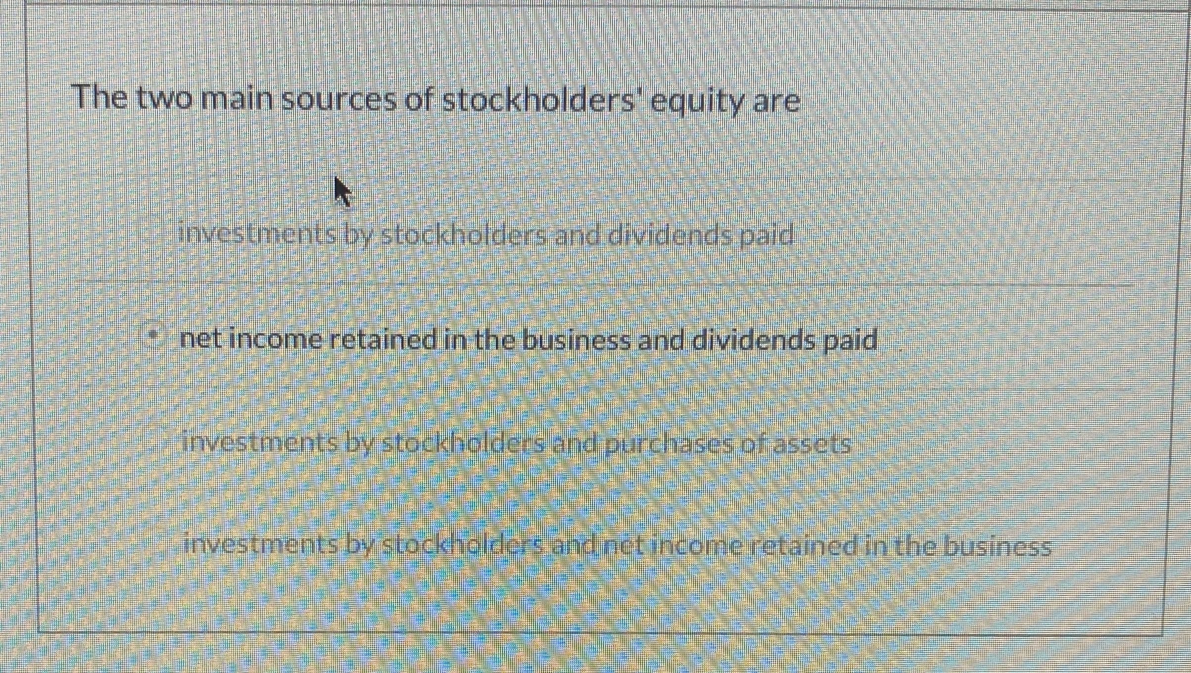 The two main sources of stockholders' equity are
investments by stockholders and dividends pald
9net income retained in the business and dividends paid
investments by stockholdecs and purchases of assets
irvestments bystockhaldergadectineomeretainedin the business
