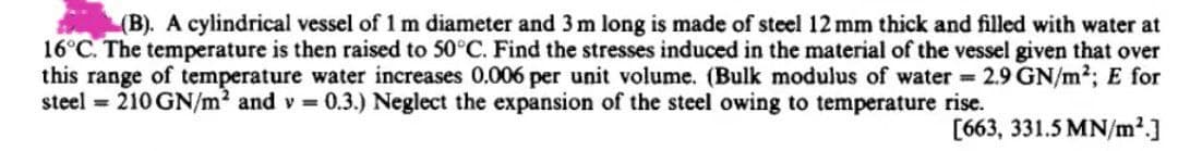 (B). A cylindrical vessel of 1 m diameter and 3 m long is made of steel 12 mm thick and filled with water at
16°C. The temperature is then raised to 50°C. Find the stresses induced in the material of the vessel given that over
this range of temperature water increases 0.006 per unit volume. (Bulk modulus of water 2.9 GN/m2; E for
steel 210 GN/m2 and v 0.3.) Neglect the expansion of the steel owing to temperature rise.
[663, 331.5 MN/m²]
