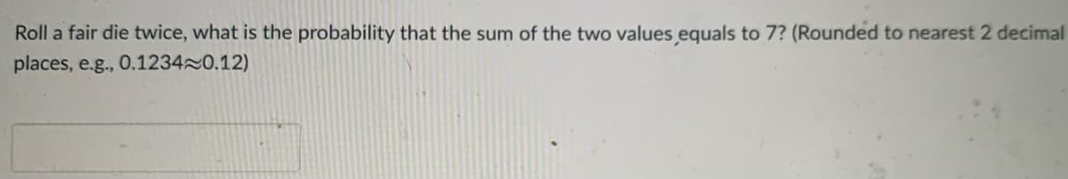 Roll a fair die twice, what is the probability that the sum of the two values equals to 7? (Rounded to nearest 2 decimal
places, e.g., 0.123420.12)
