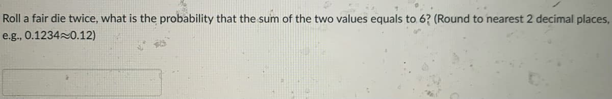 Roll a fair die twice, what is the probability that the sum of the two values equals to 6? (Round to nearest 2 decimal places,
e.g., 0.12340.12)
