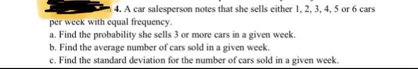 4. A car salesperson notes that she sells either 1, 2, 3, 4, 5 or 6 cars
per week with equal frequency.
a. Find the probability she sells 3 or more cars in a given week.
b. Find the average number of cars sold in a given week.
c. Find the standard deviation for the number of cars sold in a given week.
