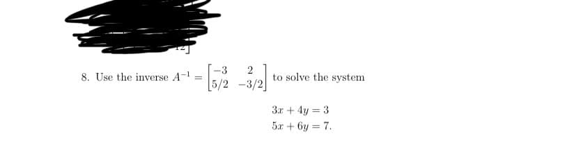 -3
8. Use the inverse A-1
2
to solve the system
[5/2 -3/2]
3.x + 4y = 3
5x + 6y = 7.
