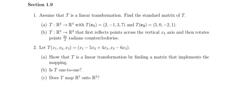 Section 1.9
1. Assume that T is a linear transformation. Find the standard matrix of T.
(a) T: R? → R' with T(e1) = (2, -1,3, 7) and T(e2) = (5,0, -2, 1).
(b) T : R? → R² that first reflects points across the vertical r2 axis and then rotates
points * radians counterclockwise.
2. Let T(x1, #2, x3) = (x1 - 5a2 + 4.x3, *2 – 6x3).
(a) Show that T is a linear transformation by finding a matrix that implements the
mapping.
(b) Is T one-to-one?
(c) Does T map R³ onto R'?
