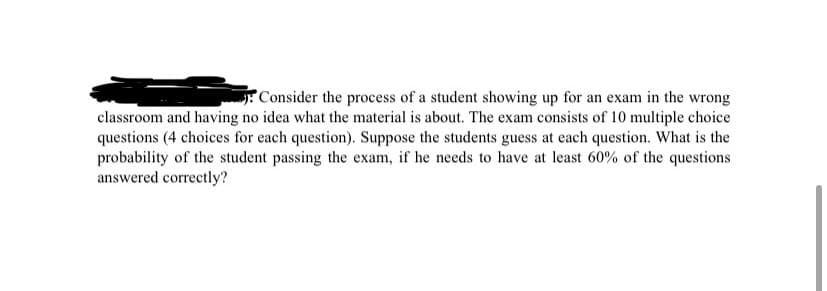 Consider the process of a student showing up for an exam in the wrong
classroom and having no idea what the material is about. The exam consists of 10 multiple choice
questions (4 choices for each question). Suppose the students guess at each question. What is the
probability of the student passing the exam, if he needs to have at least 60% of the questions
answered correctly?
