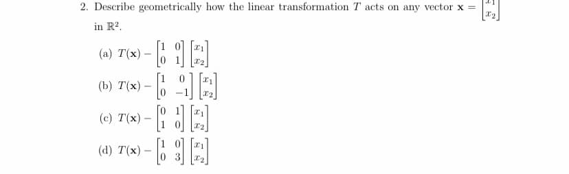 2. Describe geometrically how the linear transformation T acts on any vector x =
in R2.
[1 0]
(a) T(x)–
x2
1
(b) T(x) – 6 E
[o 11
T(x) – i ||
(c)
|1 0 1
0 3
(d) T(x) -
