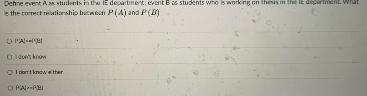 Define event A as students in the IE department; event
as students who is working on thesis in the IE department. What
is the correct relationship between P (A) and P (B)
O P(A)<=P(B)
O I don't know
O I don't know either
O P(A)>=P(B)
