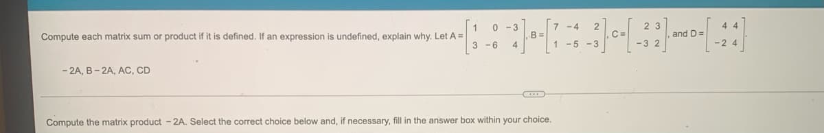 7 -4
2 3
- 3
B =
C =
, and D=
Compute each matrix sum or product if it is defined. If an expression is undefined, explain why. Let A =
-6
1 -5 -3
-32
-24
- 2A, B- 2A, AC, CD
Compute the matrix product - 2A. Select the correct choice below and, if necessary, fill in the answer box within your choice.
