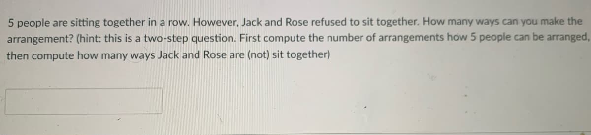 5 people are sitting together in a row. However, Jack and Rose refused to sit together. How many ways can you make the
arrangement? (hint: this is a two-step question. First compute the number of arrangements how 5 people can be arranged,
then compute how many ways Jack and Rose are (not) sit together)
