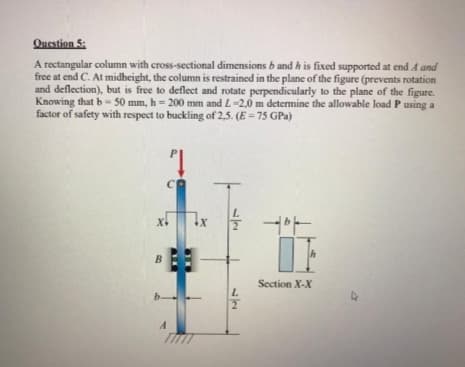 Question 5:
A rectangular column with cross-sectional dimensions b and h is fixed supported at end A and
free at end C. At midheight, the column is restrained in the plane of the figure (prevents rotation
and deflection), but is free to deflect and rotate perpendicularly to the plane of the figure.
Knowing that b- 50 mm, h = 200 mm and L-2,0 m determine the allowable load P using a
factor of safety with respect to buckling of 2,5. (E = 75 GPa)
X1
B
Section X-X
b.
