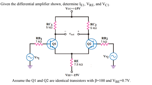 Given the differential amplifier shown, determine If1, VRE, and Vci-
Vcc=+15V
RC2
RC1
5 ka
5 kn
Vout
RB1
1 ka
RB2
1 ko
Q2
Vs2
Vs1
RE
7.5 ka
VEE=-15V
Assume the Q1 and Q2 are identical transistors with B=100 and VBE=0.7V.

