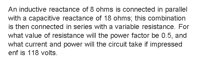 An inductive reactance of 8 ohms is connected in parallel
with a capacitive reactance of 18 ohms; this combination
is then connected in series with a variable resistance. For
what value of resistance will the power factor be 0.5, and
what current and power will the circuit take if impressed
enf is 118 volts.
