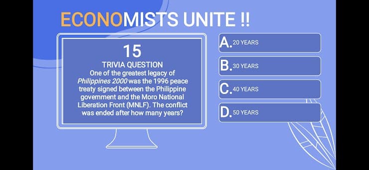 ECONOMISTS UNITE!
A. 20 YEARS
15
B.
TRIVIA QUESTION
One of the greatest legacy of
Philippines 2000 was the 1996 peace
treaty signed between the Philippine
govemment and the Moro National
Liberation Front (MNLF). The conflict
was ended after how many years?
30 ΥEARS
40
YEARS
D. 50 YEARS
