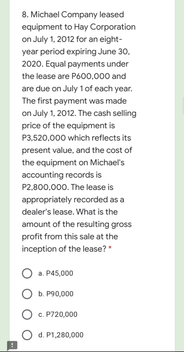 8. Michael Company leased
equipment to Hay Corporation
on July 1, 2012 for an eight-
year period expiring June 30,
2020. Equal payments under
the lease are P600,000 and
are due on July 1 of each year.
The first payment was made
on July 1, 2012. The cash selling
price of the equipment is
P3,520,000 which reflects its
present value, and the cost of
the equipment on Michael's
accounting records is
P2,800,000. The lease is
appropriately recorded as a
dealer's lease. What is the
amount of the resulting gross
profit from this sale at the
inception of the lease? *
a. P45,000
O b. P90,000
O c. P720,000
d. P1,280,000
