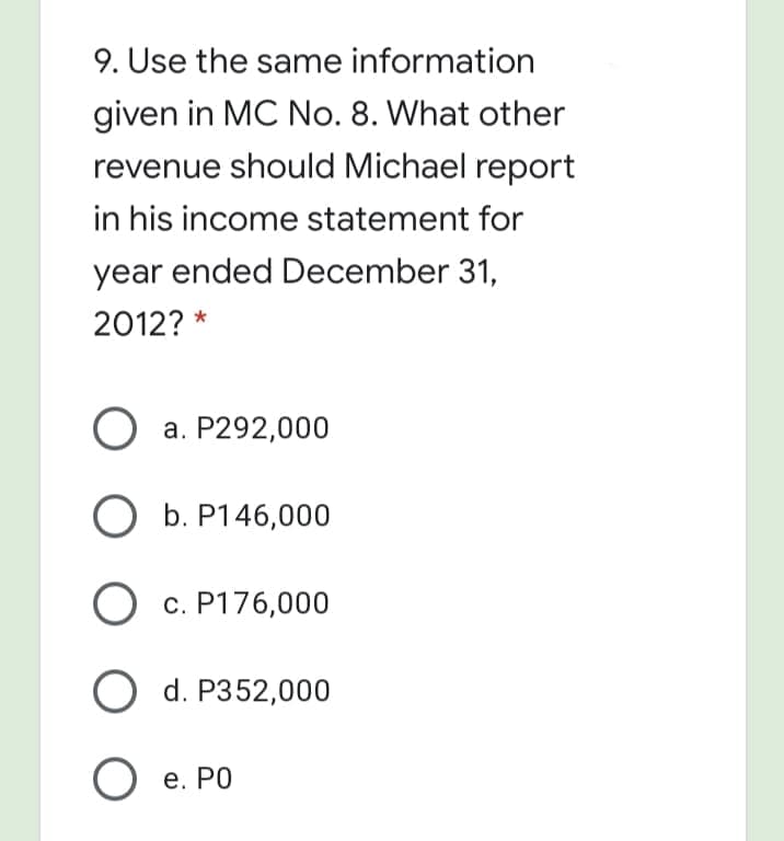 9. Use the same information
given in MC No. 8. What other
revenue should Michael report
in his income statement for
year ended December 31,
2012? *
O a. P292,000
O b. P146,000
О с. Р176,000
O d. P352,000
Ое. РО
