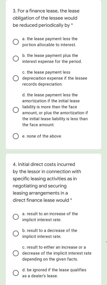 3. For a finance lease, the lease
obligation of the lessee would
be reduced periodically by
a. the lease payment less the
portion allocable to interest.
b. the lease payment plus the
interest expense for the period.
c. the lease payment less
depreciation expense if the lessee
records depreciation.
d. the lease payment less the
amortization if the initial lease
liability is more than the face
amount, or plus the amortization if
the initial lease liability is less than
the face amount.
e. none of the above.
4. Initial direct costs incurred
by the lessor in connection with
specific leasing activities as in
negotiating and securing
leasing arrangements in a
direct finance lease would *
a. result to an increase of the
implicit interest rate.
b. result to a decrease of the
implicit interest rate.
c. result to either an increase or a
decrease of the implicit interest rate
depending on the given facts.
d. be ignored if the lease qualifies
as a dealer's lease.
