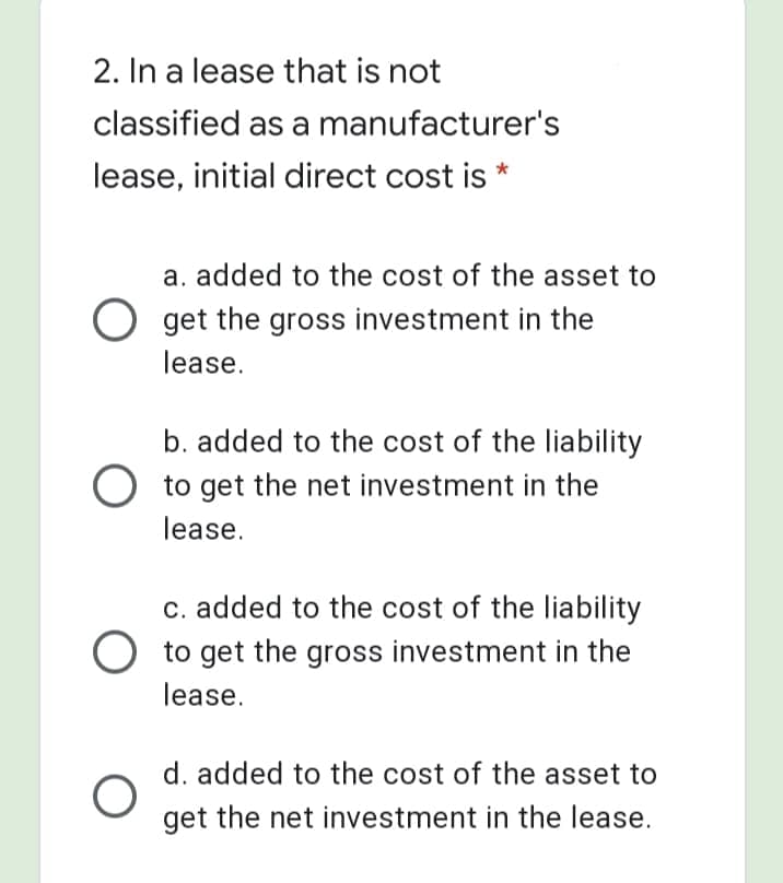 2. In a lease that is not
classified as a manufacturer's
lease, initial direct cost is *
a. added to the cost of the asset to
get the gross investment in the
lease.
b. added to the cost of the liability
O to get the net investment in the
lease.
c. added to the cost of the liability
to get the gross investment in the
lease.
d. added to the cost of the asset to
get the net investment in the lease.
