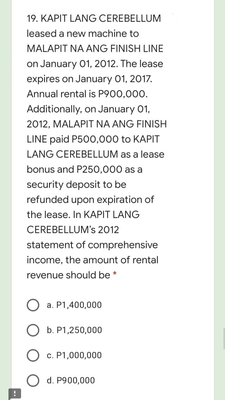 19. KAPIT LANG CEREBELLUM
leased a new machine to
MALAPIT NA ANG FINISH LINE
on January 01, 2012. The lease
expires on January 01, 2017.
Annual rental is P900,000.
Additionally, on January 01,
2012, MALAPIT NA ANG FINISH
LINE paid P500,000 to KAPIT
LANG CEREBELLUM as a lease
bonus and P250,000 as a
security deposit to be
refunded upon expiration of
the lease. In KAPIT LANG
CEREBELLUM's 2012
statement of comprehensive
income, the amount of rental
revenue should be
a. P1,400,000
b. P1,250,000
c. P1,000,000
d. P900,000
