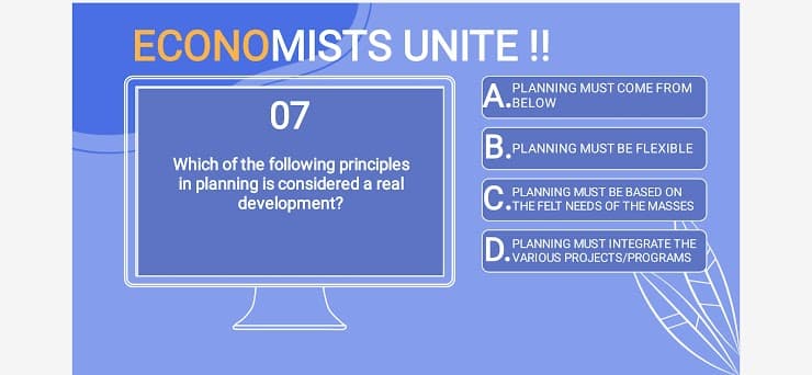 ECONOMISTS UNITE!
PLANNING MUST COME FROM
A.BELOW
07
B. PLANNING MUST BE FLEXIBLE
Which of the following principles
in planning is considered a real
development?
PLANNING MUST BE BASED ON
THE FELT NEEDS OF THE MASSES
D PLANNING MUST INTEGRATE THE
VARIOUS PROJECTS/PROGRAMS
