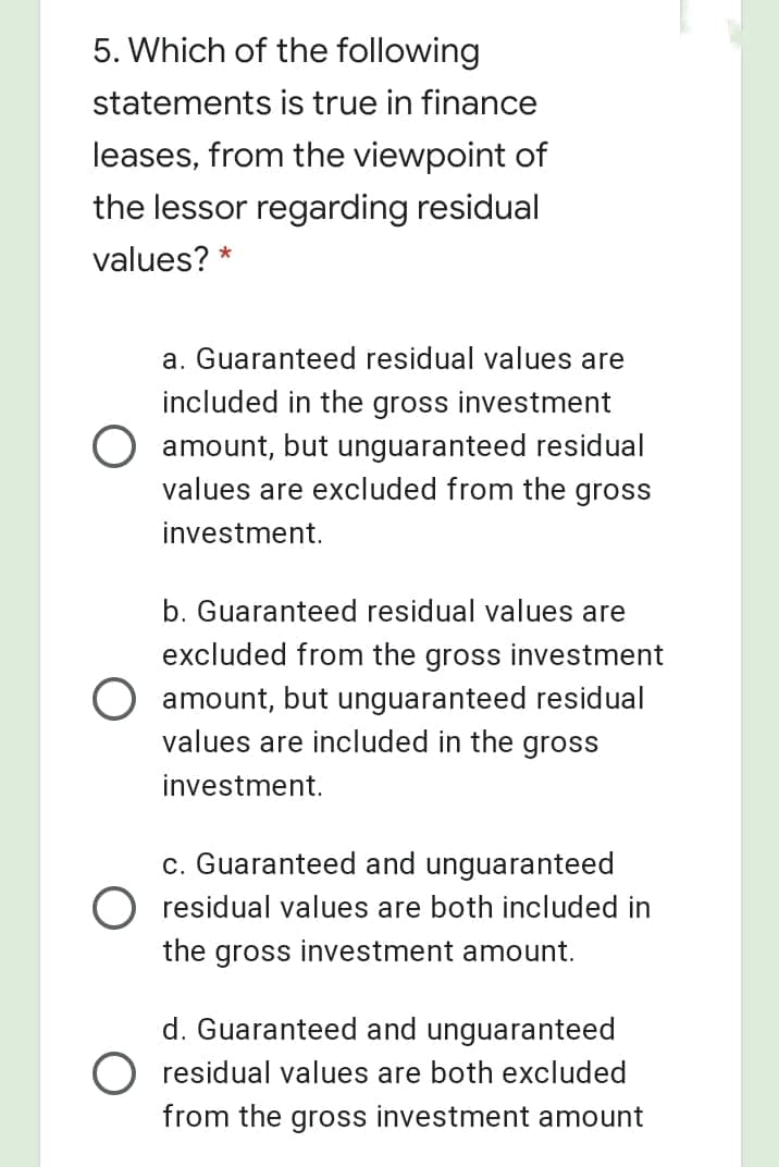 5. Which of the following
statements is true in finance
leases, from the viewpoint of
the lessor regarding residual
values? *
a. Guaranteed residual values are
included in the gross investment
O amount, but unguaranteed residual
values are excluded from the gross
investment.
b. Guaranteed residual values are
excluded from the gross investment
amount, but unguaranteed residual
values are included in the gross
investment.
c. Guaranteed and unguaranteed
O residual values are both included in
the gross investment amount.
d. Guaranteed and unguaranteed
residual values are both excluded
from the gross investment amount
