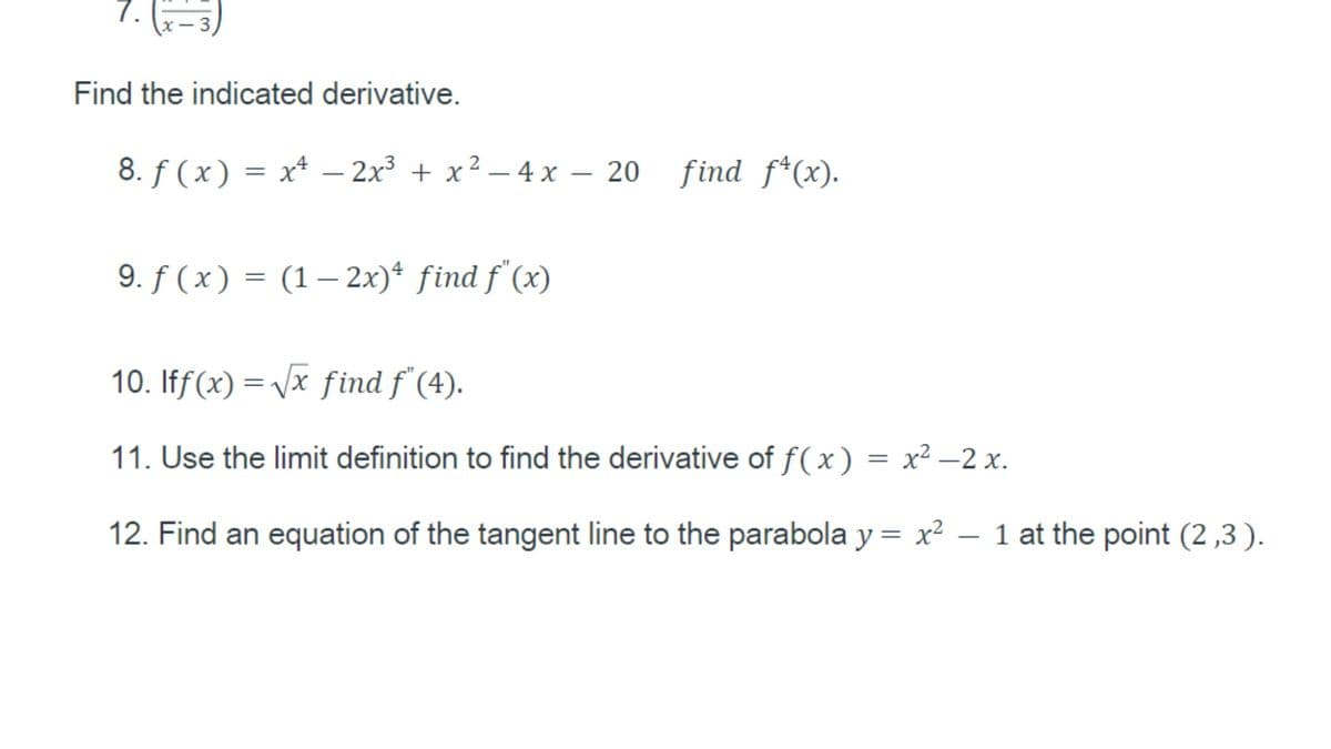 7.
Find the indicated derivative.
8. f (x) = x* – 2x3 + x2 – 4 x – 20
find f*(x).
|
9. f ( x) = (1– 2x)* find f (x)
10. Iff(x) = vx find f (4).
11. Use the limit definition to find the derivative of f(x) = x² –2 x.
12. Find an equation of the tangent line to the parabola y = x²
– 1 at the point (2 ,3 ).
