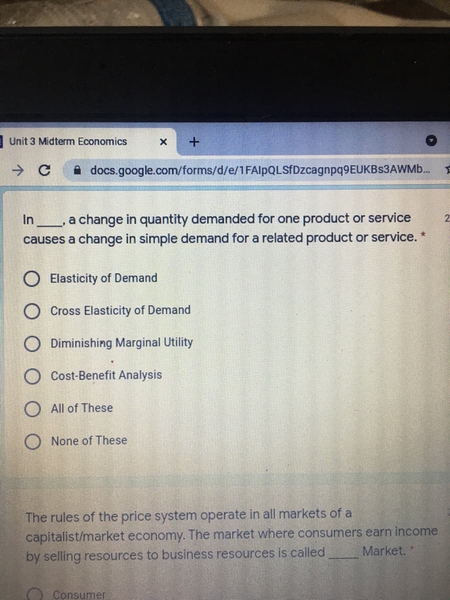 |Unit 3 Midterm Economics
A docs.google.com/forms/d/e/1FAlpQLSfDzcagnpq9EUKBs3AWMb.
a change in quantity demanded for one product or service
causes a change in simple demand for a related product or service. *
In
2.
O Elasticity of Demand
O Cross Elasticity of Demand
O Diminishing Marginal Utility
O Cost-Benefit Analysis
O All of These
O None of These
The rules of the price system operate in all markets of a
capitalist/market economy. The market where consumers earn income
Market.
by selling resources to business resources is called
O Consumer
