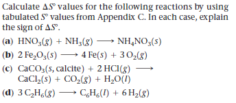 Calculate AS values for the following reactions by using
tabulated S° values from Appendix C. In each case, explain
the sign of AS.
(a) HNO,(g) + NH3(8) → NH,NO,(s)
(b) 2 Fe,0,(s) → 4 Fe(s) + 302(8)
(c) CaCO3(s, calcite) + 2 HCI(8)
CaCl (s) + CO,(8) + H2O(I)
(d) 3 C,H,(8) C,H¿(I) + 6 H2(8)
