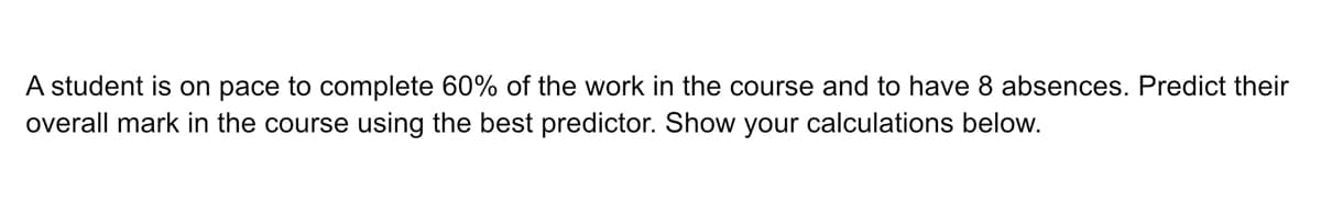 A student is on pace to complete 60% of the work in the course and to have 8 absences. Predict their
overall mark in the course using the best predictor. Show your calculations below.
