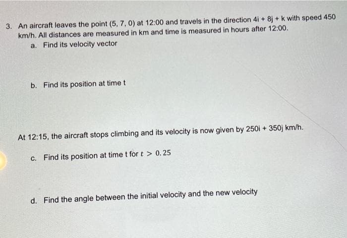 3. An aircraft leaves the point (5, 7, 0) at 12:00 and travels in the direction 4i + 8j + k with speed 450
km/h. All distances are measured in km and time is measured in hours after 12:00.
a. Find its velocity vector
b. Find its position at time t
At 12:15, the aircraft stops climbing and its velocity is now given by 250i + 350j km/h.
c. Find its position at time t for t > 0.25
d. Find the angle between the initial velocity and the new velocity
