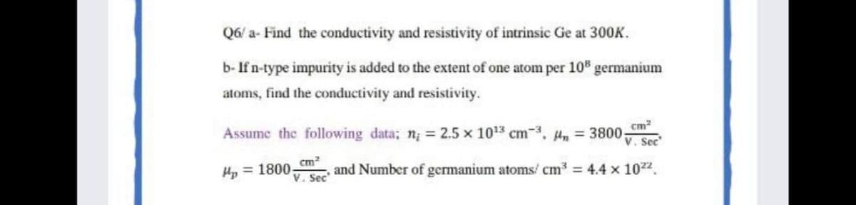 Q6/ a- Find the conductivity and resistivity of intrinsic Ge at 300K.
b- If n-type impurity is added to the extent of one atom per 10 germanium
atoms, find the conductivity and resistivity.
Assume the following data; n; = 2.5 x 103 cm-3, , = 3800;
cm?
V. Sec
cm?
Hp = 1800-
and Number of germanium atoms/ cm = 4.4 x 1022.
