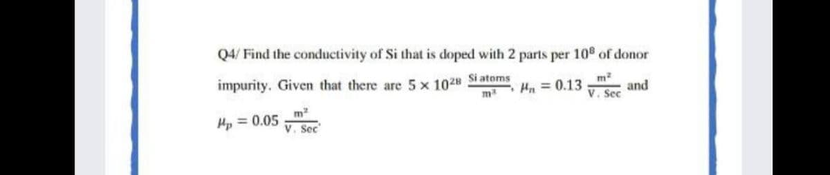 Q4/ Find the conductivity of Si that is doped with 2 parts per 108 of donor
impurity. Given that there are 5 x 1028
m
Si atoms
Hn = 0.13
and
V. Sec
Hp = 0.05
V. Sec
