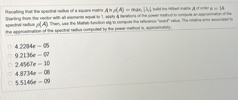 Recalling that the spectral radius of a square matrix A is p(A) = max; A;, build the Hilbert matrix A of order n = 14.
Starting from the vector with all elements equal to 1, apply 4 iterations of the power method to compute an approximation of the
spectral radius p(A). Then, use the Matlab function eig to compute the reference "exact" value. The relative error associated to
the approximation of the spectral radius computed by the power method is, approximately,:
O4.2284e 05
-
9.2136e-07
2.4567e-
4.8734e08
O5.5146e
-
-
10
09