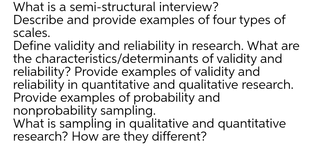 What is a semi-structural interview?
Describe and provide examples of four types of
scales.
Define validity and reliability in research. What are
the characteristics/determinants of validity and
reliability? Provide examples of validity and
reliability in quantitative and qualitative research.
Provide examples of probability and
nonprobability sampling.
What is sampling in qualitative and quantitative
research? How are they different?