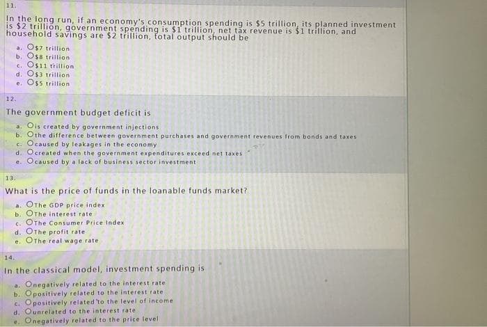 11.
In the long run, if an economy's consumption spending is $5 trillion, its planned investment
is $2 trillion, government spending is $1 trillion, net tax revenue is $1 trillion, and
household savings are $2 trillion, total output should be
a. O$7 trillion
b. O$8 trillion
c. O$11 trillion
d. O$3 trillion
e. O$5 trillion
12.
The government budget deficit is
a. Ois created by government injections
b. Othe difference between government purchases and government revenues from bonds and taxes
c. Ocaused by leakages in the economy
d. Ocreated when the government expenditures exceed net taxes
e. Ocaused by a lack of business sector investment i
13.
What is the price of funds in the loanable funds market?
a. OThe GDP price index
b. OThe interest rate
c. OThe Consumer Price Index.
d. OThe profit rate
e. OThe real wage rate
14.
In the classical model, investment spending is
a. Onegatively related to the interest rate
b. Opositively related to the interest rate.
c. Opositively related to the level of income
d. Ounrelated to the interest rate:
e. Onegatively related to the price level