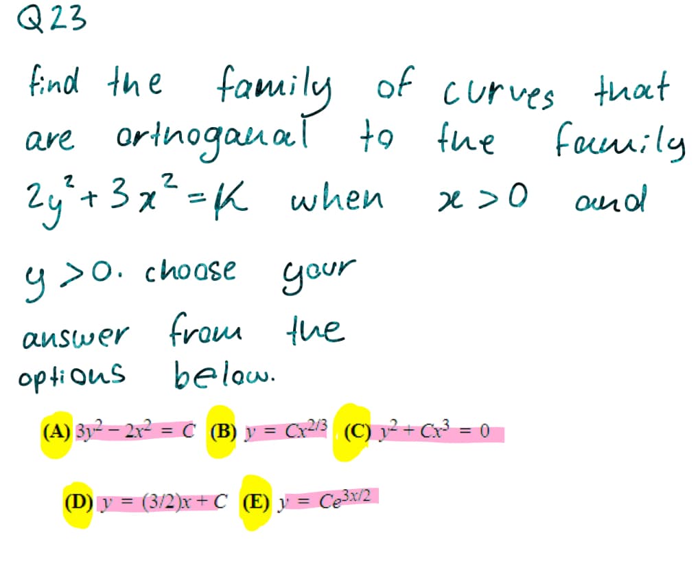 Q23
find the of curves that
family
are orthoganal to
2y*+3x²=K when
fhe
faceuily
e >0
y>o.
>o. choase your
answer from the
below.
opti ous
(A) Zy² – 2x² = C (B) y = Cx²l3 (C) y²= Cx³ = 0
%3D
(D) y = (3/2)x + C (E) y =
