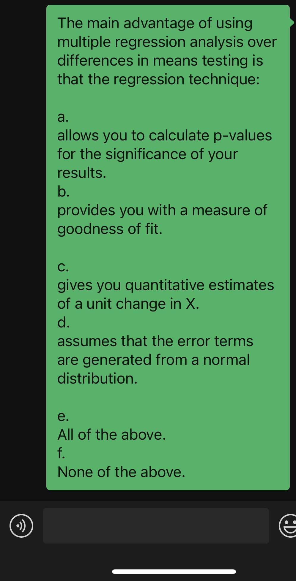 ☺
The main advantage of using
multiple regression analysis over
differences in means testing is
that the regression technique:
a.
allows you to calculate p-values
for the significance of your
results.
b.
provides you with a measure of
goodness of fit.
C.
gives you quantitative estimates
of a unit change in X.
d.
assumes that the error terms
are generated from a normal
distribution.
e.
All of the above.
f.
None of the above.
€