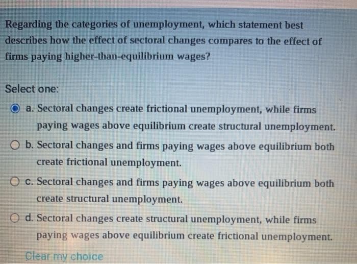 Regarding the categories of unemployment, which statement best
describes how the effect of sectoral changes compares to the effect of
firms paying higher-than-equilibrium wages?
Select one:
Oa. Sectoral changes create frictional unemployment, while firms
paying wages above equilibrium create structural unemployment.
O b. Sectoral changes and firms paying wages above equilibrium both
create frictional unemployment.
O c. Sectoral changes and firms paying wages above equilibrium both
create structural unemployment.
O d. Sectoral changes create structural unemployment, while firms
paying wages above equilibrium create frictional unemployment.
Clear my choice
