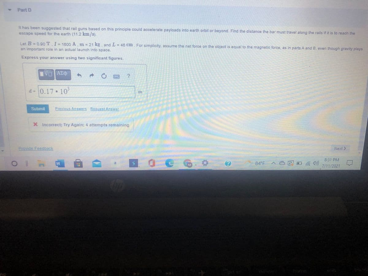 Part D
It has been suggested that rail guns based on this principle could accelerate payloads into earth orbit or beyond. Find the distance the bar must travel along the rails if it is to reach the
escape speed for the earth (11.2 km/s).
Let B = 0.90T. I= 1600 A, m = 21 kg, and L = 46 Cm For simplicity, assume the net force on the object is equal to the magnetic force, as in parts A and B, even though gravity plays
an important role in an actual launch into space.
Express your answer using two significant figures.
d = 0.17 10
Submit
Previous Answers Request Answer
X Incorrect; Try Again; 4 attempts remaining
Provide Feedback
Next >
8:31 PM
84 F
7/11/2021
home
