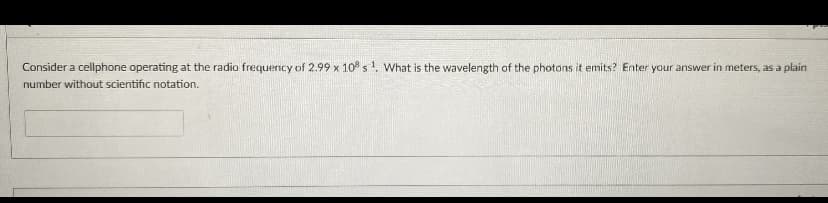 Consider a cellphone operating at the radio frequency of 2.99 x 10° s1. What is the wavelength of the photons it emits? Enter your answer in meters, as a plain
number without scientific notation.
