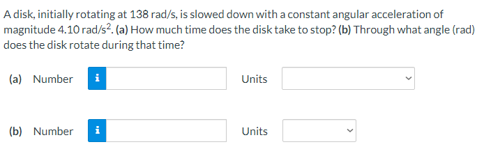 A disk, initially rotating at 138 rad/s, is slowed down with a constant angular acceleration of
magnitude 4.10 rad/s². (a) How much time does the disk take to stop? (b) Through what angle (rad)
does the disk rotate during that time?
(a) Number i
Units
(b) Number
i
Units